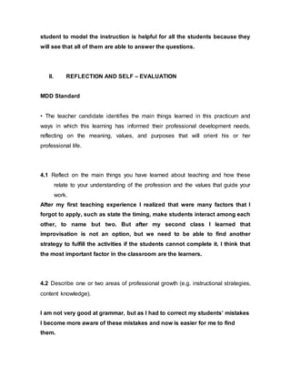 student to model the instruction is helpful for all the students because they 
will see that all of them are able to answer the questions. 
II. REFLECTION AND SELF – EVALUATION 
MDD Standard 
• The teacher candidate identifies the main things learned in this practicum and 
ways in which this learning has informed their professional development needs, 
reflecting on the meaning, values, and purposes that will orient his or her 
professional life. 
4.1 Reflect on the main things you have learned about teaching and how these 
relate to your understanding of the profession and the values that guide your 
work. 
After my first teaching experience I realized that were many factors that I 
forgot to apply, such as state the timing, make students interact among each 
other, to name but two. But after my second class I learned that 
improvisation is not an option, but we need to be able to find another 
strategy to fulfill the activities if the students cannot complete it. I think that 
the most important factor in the classroom are the learners. 
4.2 Describe one or two areas of professional growth (e.g. instructional strategies, 
content knowledge). 
I am not very good at grammar, but as I had to correct my students’ mistakes 
I become more aware of these mistakes and now is easier for me to find 
them. 
