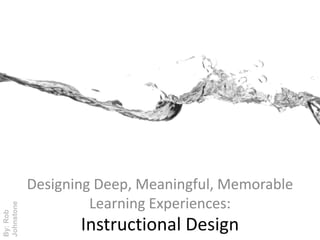 Designing Deep, Meaningful, Memorable Learning Experiences: By: Rob Johnstone Instructional Design 