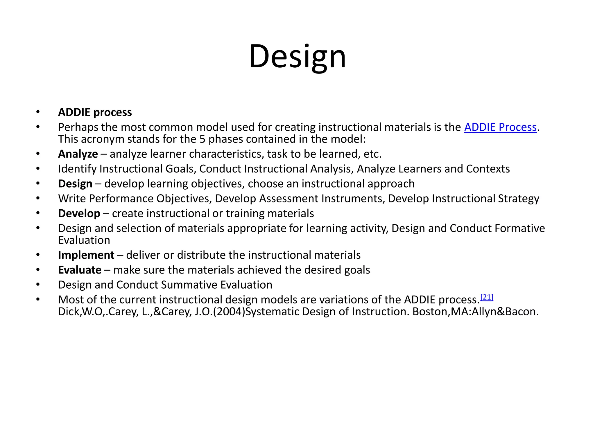 DesignADDIE processPerhaps the most common model used for creating instructional materials is the ADDIE Process. This acronym stands for the 5 phases contained in the model:Analyze – analyze learner characteristics, task to be learned, etc.Identify Instructional Goals, Conduct Instructional Analysis, Analyze Learners and ContextsDesign – develop learning objectives, choose an instructional approachWrite Performance Objectives, Develop Assessment Instruments, Develop Instructional StrategyDevelop – create instructional or training materialsDesign and selection of materials appropriate for learning activity, Design and Conduct Formative EvaluationImplement – deliver or distribute the instructional materialsEvaluate – make sure the materials achieved the desired goalsDesign and Conduct Summative EvaluationMost of the current instructional design models are variations of the ADDIE process.[21]Dick,W.O,.Carey, L.,&Carey, J.O.(2004)Systematic Design of Instruction. Boston,MA:Allyn&Bacon.