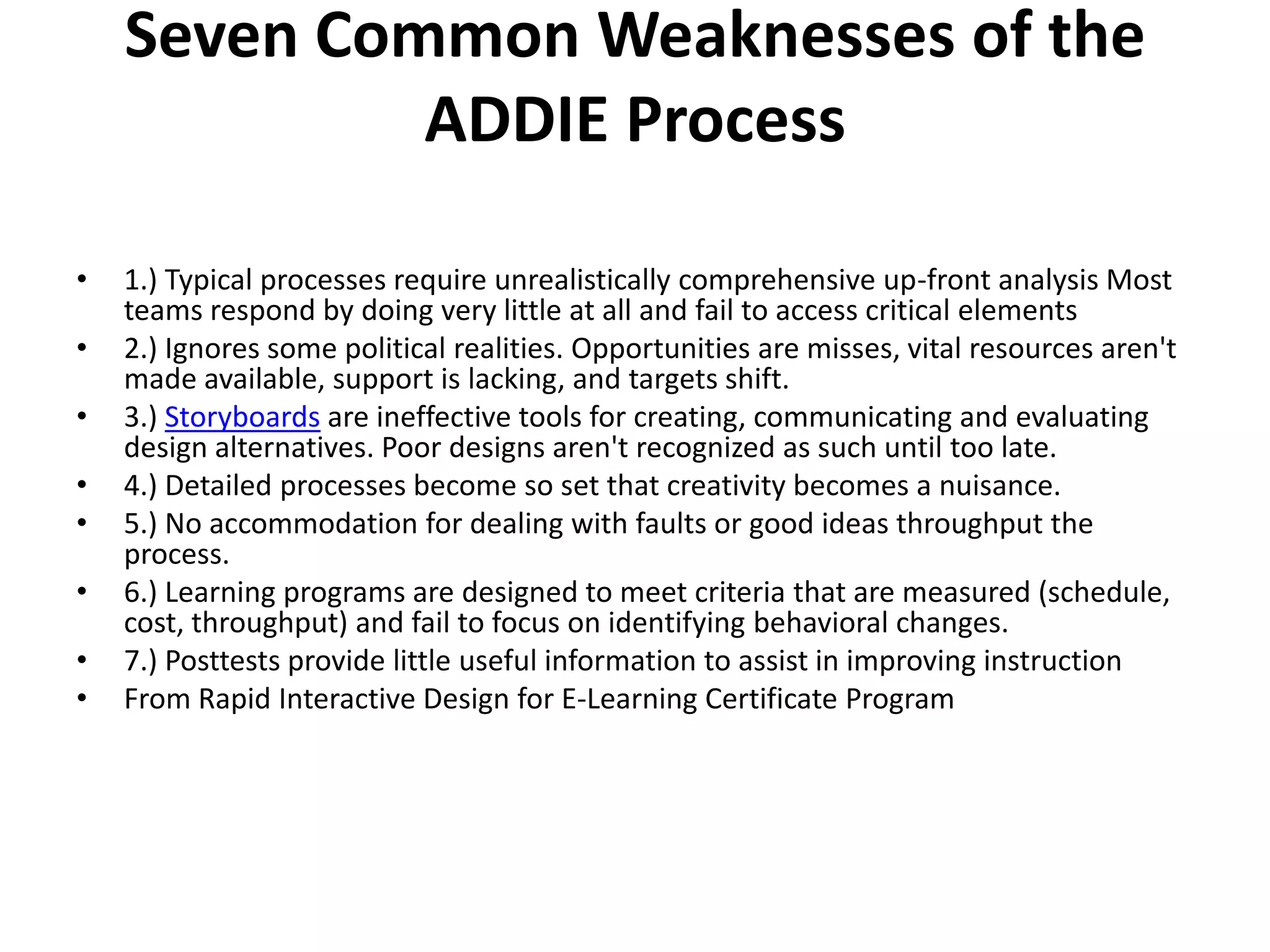 Seven Common Weaknesses of the ADDIE Process 1.) Typical processes require unrealistically comprehensive up-front analysis Most teams respond by doing very little at all and fail to access critical elements2.) Ignores some political realities. Opportunities are misses, vital resources aren't made available, support is lacking, and targets shift.3.) Storyboards are ineffective tools for creating, communicating and evaluating design alternatives. Poor designs aren't recognized as such until too late.4.) Detailed processes become so set that creativity becomes a nuisance.5.) No accommodation for dealing with faults or good ideas throughput the process.6.) Learning programs are designed to meet criteria that are measured (schedule, cost, throughput) and fail to focus on identifying behavioral changes.7.) Posttests provide little useful information to assist in improving instructionFrom Rapid Interactive Design for E-Learning Certificate Program