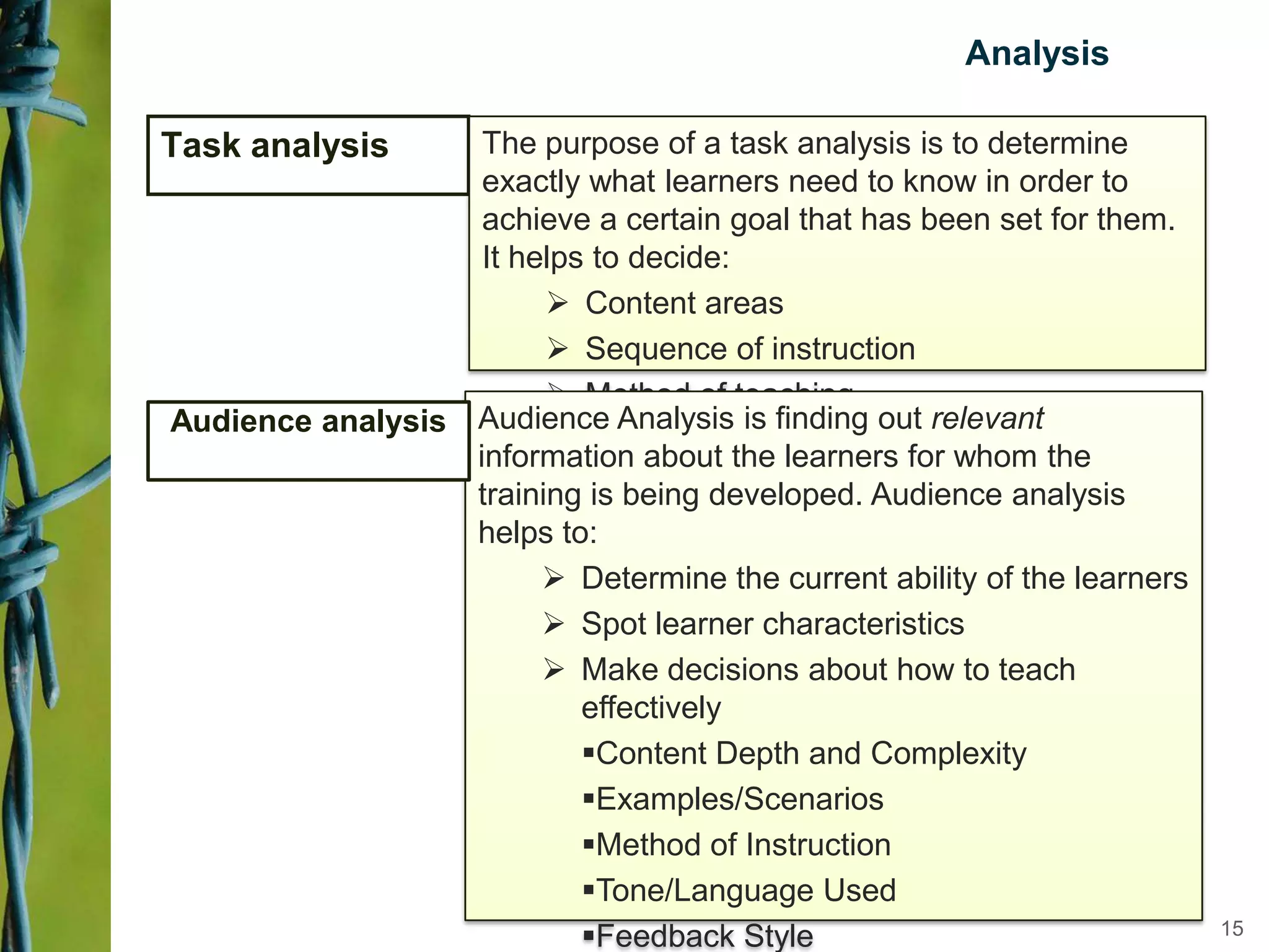 Analysis
Task analysis The purpose of a task analysis is to determine
exactly what learners need to know in order to
achieve a certain goal that has been set for them.
It helps to decide:
 Content areas
 Sequence of instruction
 Method of teaching
Audience Analysis is finding out relevant
information about the learners for whom the
training is being developed. Audience analysis
helps to:
 Determine the current ability of the learners
 Spot learner characteristics
 Make decisions about how to teach
effectively
Content Depth and Complexity
Examples/Scenarios
Method of Instruction
Tone/Language Used
Feedback Style
Audience analysis
15
 