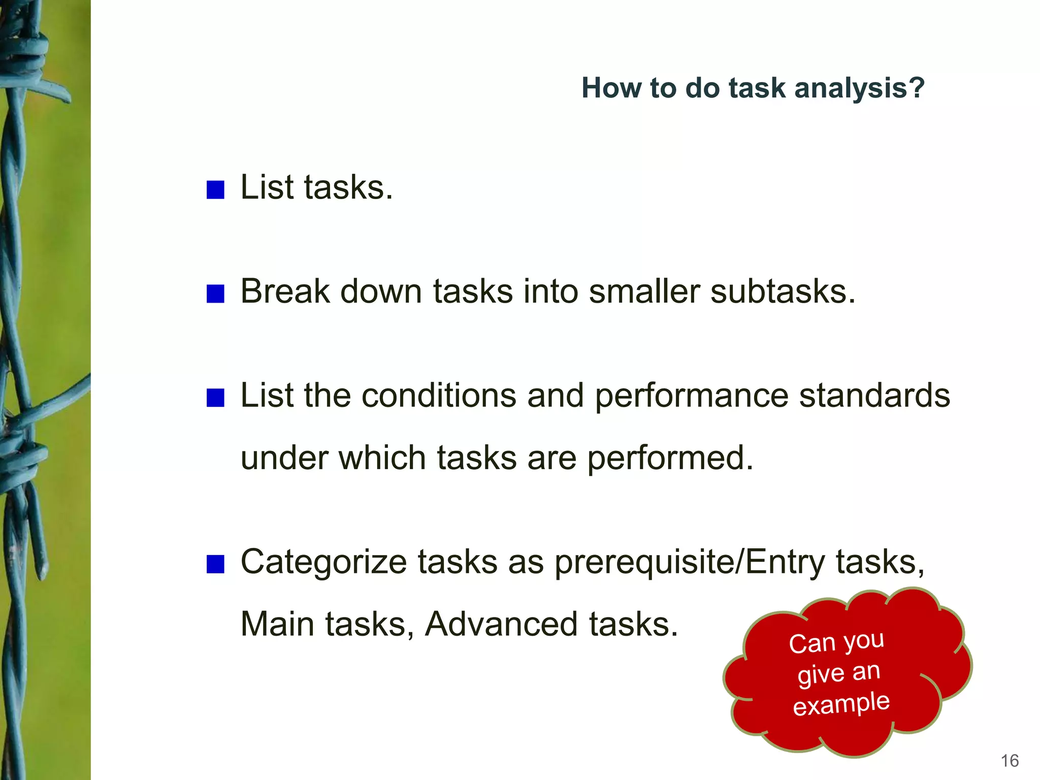 How to do task analysis?
List tasks.
Break down tasks into smaller subtasks.
List the conditions and performance standards
under which tasks are performed.
Categorize tasks as prerequisite/Entry tasks,
Main tasks, Advanced tasks.
16
 