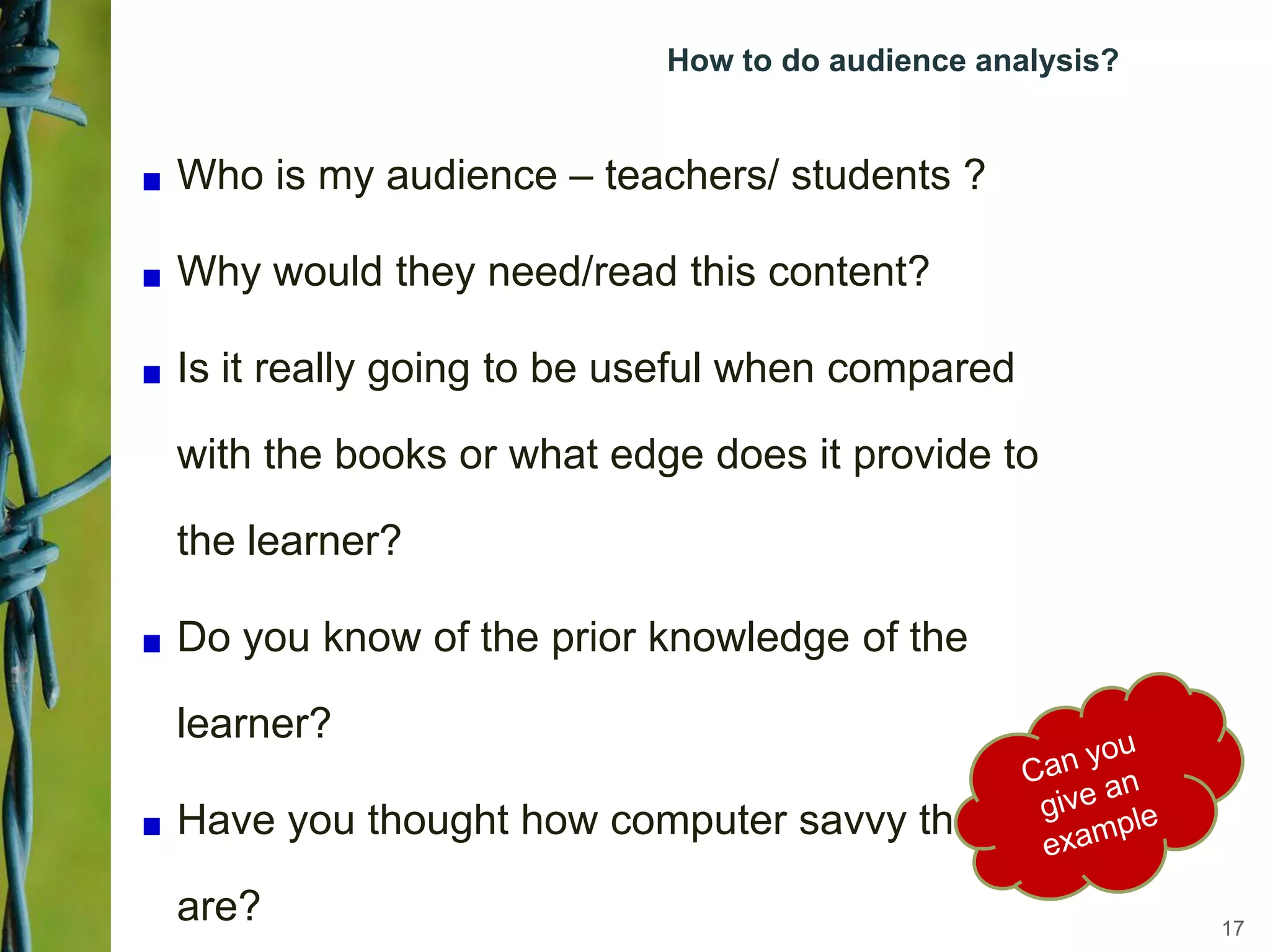 How to do audience analysis?
Who is my audience – teachers/ students ?
Why would they need/read this content?
Is it really going to be useful when compared
with the books or what edge does it provide to
the learner?
Do you know of the prior knowledge of the
learner?
Have you thought how computer savvy they
are? 17
 