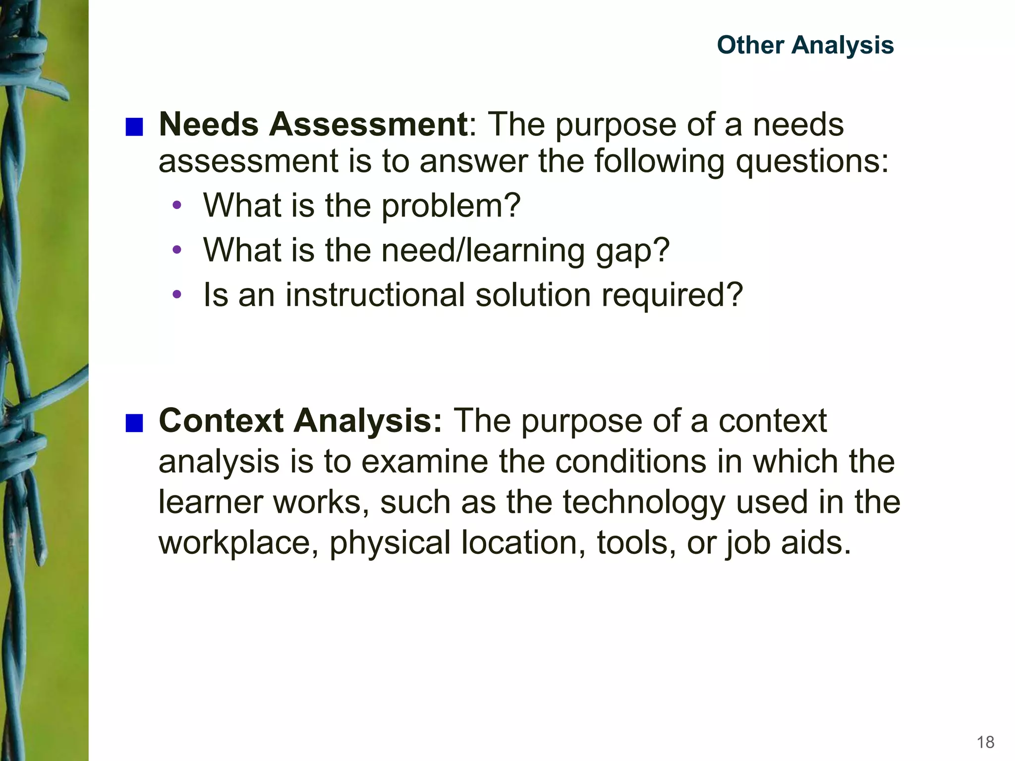 Other Analysis
Needs Assessment: The purpose of a needs
assessment is to answer the following questions:
• What is the problem?
• What is the need/learning gap?
• Is an instructional solution required?
Context Analysis: The purpose of a context
analysis is to examine the conditions in which the
learner works, such as the technology used in the
workplace, physical location, tools, or job aids.
18
 