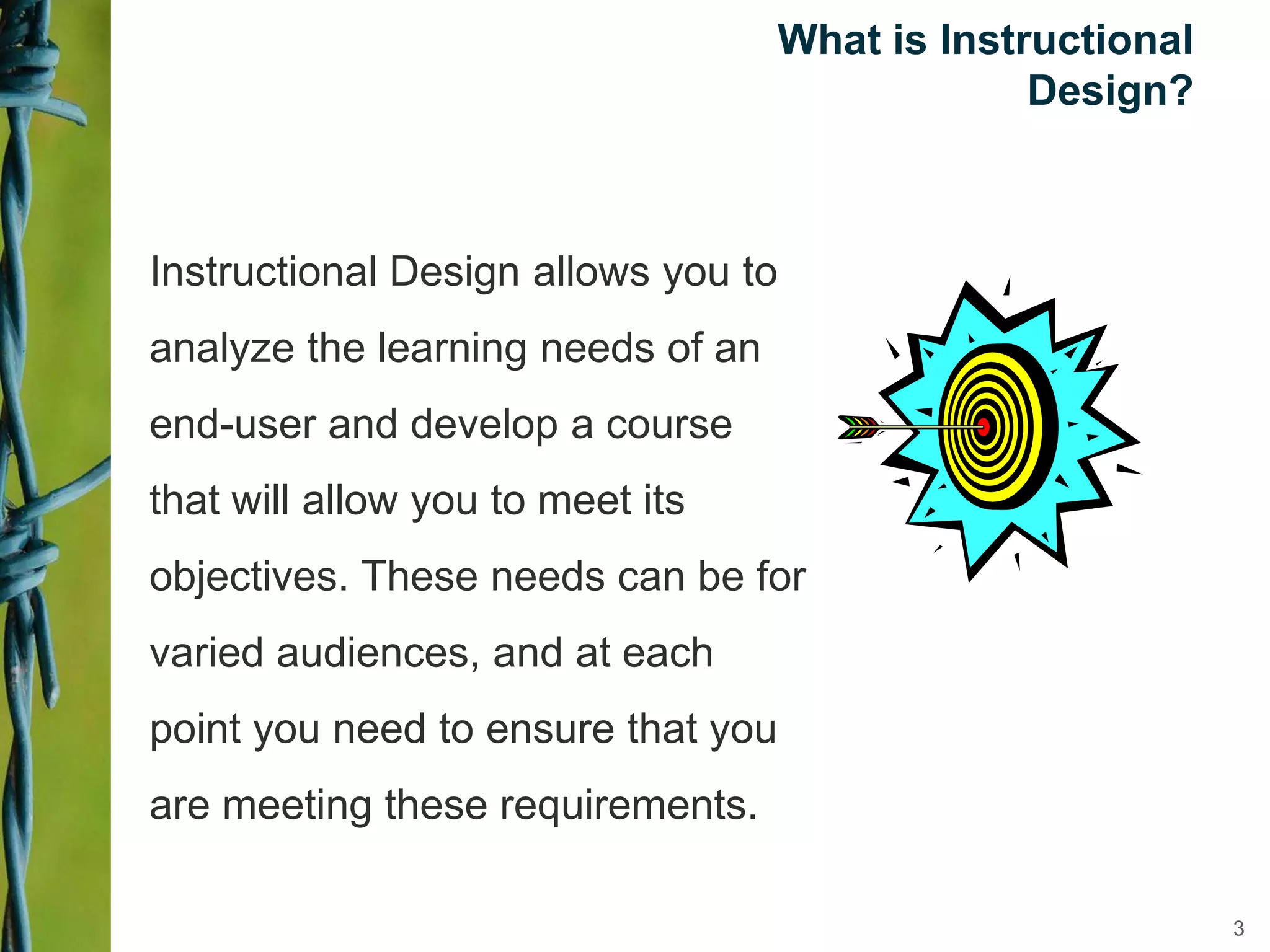 What is Instructional
Design?
Instructional Design allows you to
analyze the learning needs of an
end-user and develop a course
that will allow you to meet its
objectives. These needs can be for
varied audiences, and at each
point you need to ensure that you
are meeting these requirements.
3
 