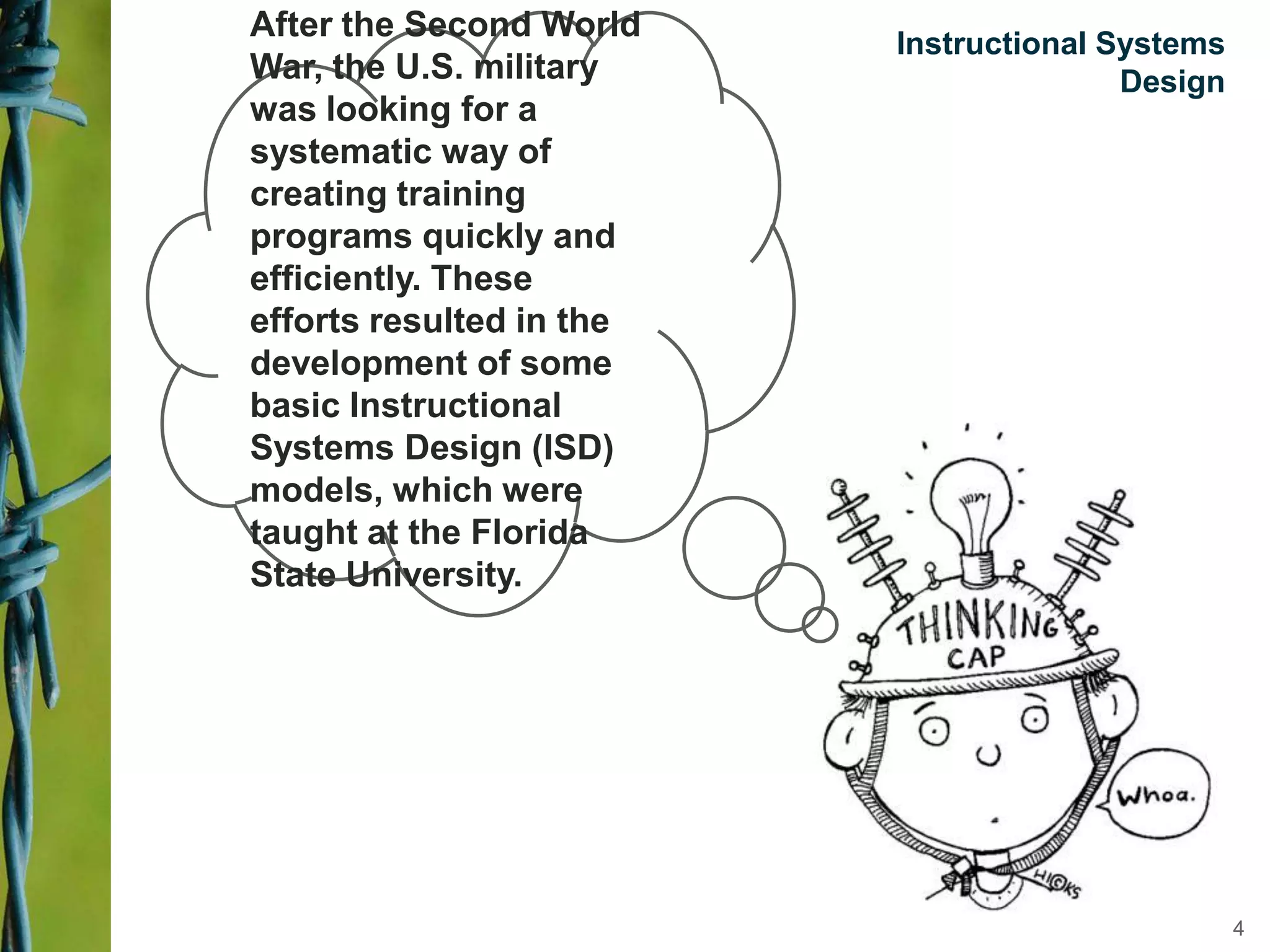 Instructional Systems
Design
After the Second World
War, the U.S. military
was looking for a
systematic way of
creating training
programs quickly and
efficiently. These
efforts resulted in the
development of some
basic Instructional
Systems Design (ISD)
models, which were
taught at the Florida
State University.
4
 