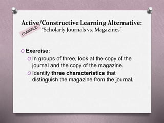 Active/Constructive Learning Alternative: 
“Scholarly Journals vs. Magazines” 
O Exercise: 
O In groups of three, look at the copy of the 
journal and the copy of the magazine. 
O Identify three characteristics that 
distinguish the magazine from the journal. 
 