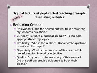 Typical lecture-style/directed teaching example: 
“Evaluating Websites” 
O Evaluation Criteria: 
O Relevance: Does the source contribute to answering 
my research question? 
O Currency: Is there a publication date? Is the date 
appropriate for my topic? 
O Credibility: Who is the author? Does he/she qualified 
to write on this topic? 
O Objectivity: What is the purpose of this source? Is 
the information biased or objective 
O Quality: Do you trust the accuracy of this source? 
Did the authors provide evidence to back their 
claims? 
 