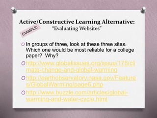Active/Constructive Learning Alternative: 
“Evaluating Websites” 
O In groups of three, look at these three sites. 
Which one would be most reliable for a college 
paper? Why? 
Ohttp://www.globalissues.org/issue/178/cli 
mate-change-and-global-warming 
Ohttp://earthobservatory.nasa.gov/Feature 
s/GlobalWarming/page6.php 
Ohttp://www.buzzle.com/articles/global-warming- 
and-water-cycle.html 
 