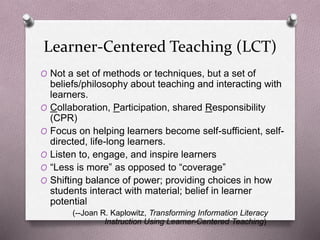 Learner-Centered Teaching (LCT) 
O Not a set of methods or techniques, but a set of 
beliefs/philosophy about teaching and interacting with 
learners. 
O Collaboration, Participation, shared Responsibility 
(CPR) 
O Focus on helping learners become self-sufficient, self-directed, 
life-long learners. 
O Listen to, engage, and inspire learners 
O “Less is more” as opposed to “coverage” 
O Shifting balance of power; providing choices in how 
students interact with material; belief in learner 
potential 
(--Joan R. Kaplowitz, Transforming Information Literacy 
Instruction Using Learner-Centered Teaching) 
 