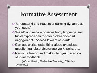 Formative Assessment 
O “Understand and react to a learning dynamic as 
you teach.” 
O “Read” audience – observe body language and 
facial expressions for comprehension and 
engagement. Assess level of students. 
O Can use worksheets, think-aloud exercises, 
questioning, observing group work, polls, etc. 
O Re-focus lesson and make changes based on 
student feedback. 
(--Char Booth, Reflective Teaching, Effective 
Learning.) 
 