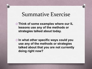 Summative Exercise 
O Think of some examples where our IL 
lessons use any of the methods or 
strategies talked about today. 
O In what other specific ways could you 
use any of the methods or strategies 
talked about that you are not currently 
doing right now? 
 