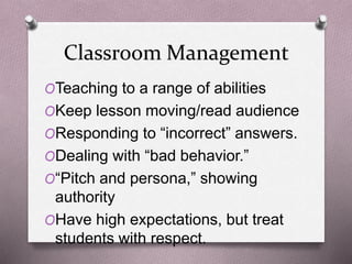 Classroom Management 
OTeaching to a range of abilities 
OKeep lesson moving/read audience 
OResponding to “incorrect” answers. 
ODealing with “bad behavior.” 
O“Pitch and persona,” showing 
authority 
OHave high expectations, but treat 
students with respect. 
 