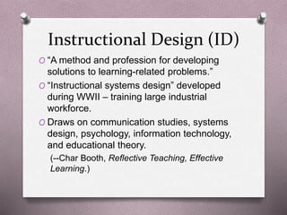 Instructional Design (ID) 
O “A method and profession for developing 
solutions to learning-related problems.” 
O “Instructional systems design” developed 
during WWII – training large industrial 
workforce. 
O Draws on communication studies, systems 
design, psychology, information technology, 
and educational theory. 
(--Char Booth, Reflective Teaching, Effective 
Learning.) 
 
