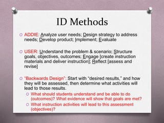 ID Methods 
O ADDIE: Analyze user needs; Design strategy to address 
needs; Develop product; Implement; Evaluate 
O USER: Understand the problem & scenario; Structure 
goals, objectives, outcomes; Engage [create instruction 
materials and deliver instruction]; Reflect [assess and 
revise] 
O “Backwards Design”: Start with “desired results,” and how 
they will be assessed, then determine what activities will 
lead to those results. 
O What should students understand and be able to do 
(outcomes)? What evidence will show that goals are met? 
O What instruction activities will lead to this assessment 
(objectives)? 
 