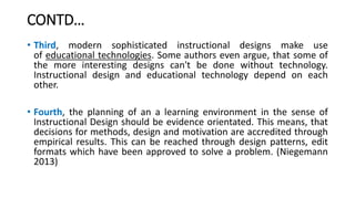 CONTD…
• Third, modern sophisticated instructional designs make use
of educational technologies. Some authors even argue, that some of
the more interesting designs can't be done without technology.
Instructional design and educational technology depend on each
other.
• Fourth, the planning of an a learning environment in the sense of
Instructional Design should be evidence orientated. This means, that
decisions for methods, design and motivation are accredited through
empirical results. This can be reached through design patterns, edit
formats which have been approved to solve a problem. (Niegemann
2013)
 
