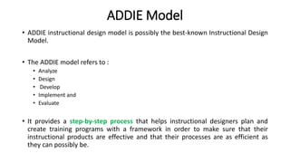 ADDIE Model
• ADDIE instructional design model is possibly the best-known Instructional Design
Model.
• The ADDIE model refers to :
• Analyze
• Design
• Develop
• Implement and
• Evaluate
• It provides a step-by-step process that helps instructional designers plan and
create training programs with a framework in order to make sure that their
instructional products are effective and that their processes are as efficient as
they can possibly be.
 
