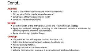 Contd..
Analyze:
• Who is the audience and what are their characteristics?
• Did we identify the new behavioral outcome?
• What types of learning constraints exist?
• What are the delivery options?
Design:
• Documentation of the instructional, visual and technical design strategy
• Apply instructional strategies according to the intended behavioral outcomes by
domain(cognitive, affective, psychomotor).
• Apply visual design (graphic design)
Develop:
• List activities that will help the students learn the task.
• Select the delivery method such as tapes, handouts, etc.
• Review existing material.
• Develop the instructional courseware.
• Validate the instruction to ensure it accomplishes all goals and objectives.
 