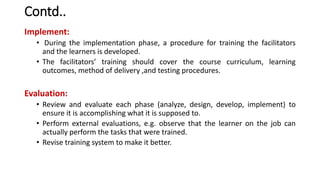 Contd..
Implement:
• During the implementation phase, a procedure for training the facilitators
and the learners is developed.
• The facilitators’ training should cover the course curriculum, learning
outcomes, method of delivery ,and testing procedures.
Evaluation:
• Review and evaluate each phase (analyze, design, develop, implement) to
ensure it is accomplishing what it is supposed to.
• Perform external evaluations, e.g. observe that the learner on the job can
actually perform the tasks that were trained.
• Revise training system to make it better.
 