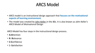 ARCS Model
• ARCS model is an instructional design approach that focuses on the motivational
aspects of learning environment.
• The model was created by John Keller in the 80s. It is also known as John Keller’s
ARCS Model of Motivational Design
ARCS Model has four steps in the instructional design process.
• A-Attention
• R- Relevance
• C-Confidence
• S- Satisfaction
 