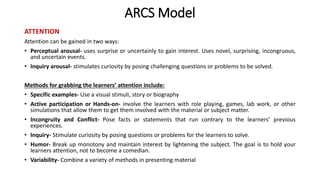 ARCS Model
ATTENTION
Attention can be gained in two ways:
• Perceptual arousal- uses surprise or uncertainly to gain interest. Uses novel, surprising, incongruous,
and uncertain events.
• Inquiry arousal- stimulates curiosity by posing challenging questions or problems to be solved.
Methods for grabbing the learners’ attention include:
• Specific examples- Use a visual stimuli, story or biography
• Active participation or Hands-on- involve the learners with role playing, games, lab work, or other
simulations that allow them to get them involved with the material or subject matter.
• Incongruity and Conflict- Pose facts or statements that run contrary to the learners’ previous
experiences.
• Inquiry- Stimulate curiosity by posing questions or problems for the learners to solve.
• Humor- Break up monotony and maintain interest by lightening the subject. The goal is to hold your
learners attention, not to become a comedian.
• Variability- Combine a variety of methods in presenting material
 