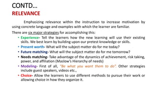 CONTD…
RELEVANCE
Emphasizing relevance within the instruction to increase motivation by
using concrete language and examples with which the learner are familiar.
There are six major strategies for accomplishing this:
• Experience- Tell the learners how the new learning will use their existing
skills. We best learn by building upon our pretest knowledge or skills.
• Present worth- What will the subject matter do for me today?
• Future matching- What will the subject matter do for me tomorrow?
• Needs matching- Take advantage of the dynamics of achievement, risk taking,
power, and affiliation (Maslow’s Hierarchy of needs)
• Modeling- First of all, “Be what you want them to do”. Other strategies
include guest speakers, videos etc.,
• Choice- Allow the learners to use different methods to pursue their work or
allowing choice in how they organize it.
 