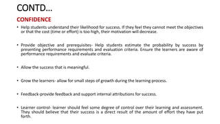 CONTD…
CONFIDENCE
• Help students understand their likelihood for success. If they feel they cannot meet the objectives
or that the cost (time or effort) is too high, their motivation will decrease.
• Provide objective and prerequisites- Help students estimate the probability by success by
presenting performance requirements and evaluation criteria. Ensure the learners are aware of
performance requirements and evaluate criteria.
• Allow the success that is meaningful.
• Grow the learners- allow for small steps of growth during the learning process.
• Feedback-provide feedback and support internal attributions for success.
• Learner control- learner should feel some degree of control over their learning and assessment.
They should believe that their success is a direct result of the amount of effort they have put
forth.
 