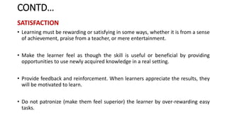 CONTD…
SATISFACTION
• Learning must be rewarding or satisfying in some ways, whether it is from a sense
of achievement, praise from a teacher, or mere entertainment.
• Make the learner feel as though the skill is useful or beneficial by providing
opportunities to use newly acquired knowledge in a real setting.
• Provide feedback and reinforcement. When learners appreciate the results, they
will be motivated to learn.
• Do not patronize (make them feel superior) the learner by over-rewarding easy
tasks.
 