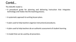 Contd…
The ASSURE model is:
• A procedural guide for planning and delivering instruction that integrates
technology and media into the teaching process.
• A systematic approach to writing lesson plans.
• A plan used to help teachers organize instructional procedures.
• A plan used to help teachers do an authentic assessment of student learning.
• A model that can be used by all presenters.
 