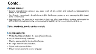 Contd…
Analyze Learner:
• General characteristics: consider age, grade level, job or position, and cultural and socioeconomic
factors of the learners.
• Specific entry competencies: knowledge and skills that learners posses or lack- prerequisite skills, target
skills, and attitudes.
• Learning styles: the spectrum of psychological traits that affect how students perceive and respond to
different stimuli, such as anxiety, aptitude, visual or auditory preference, motivation and so on.
Select Methods, Media and Materials
Selection criteria:
• Media should be selected on the basis of student need.
• Should follow learning objectives
• Must be appropriate for the teaching format.
• No single medium is total solution.
• Should match the curriculum
• Should contain clear and concise language
 