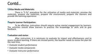 Contd…
Utilize Media and Materials:
There is “5 Ps” procedure for the utilization of media and materials: preview the
materials, prepare the materials, prepare the environment, prepare the learners and
provide the learning experience.
Require Learner Participation:
To be effective, instruction should require active mental engagement by learners.
The activities should allow learners to practice the knowledge or skills and to give
feedback.
Evaluation and revise:
After instruction, it is necessary to evaluate its impact and effectiveness and to
assess student learning. If there are missed points, the teacher needs to revise the plan for
the next time.
• Evaluate student performance
• Evaluate media components
• Evaluate instructor performance
 