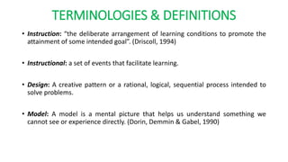 TERMINOLOGIES & DEFINITIONS
• Instruction: “the deliberate arrangement of learning conditions to promote the
attainment of some intended goal”. (Driscoll, 1994)
• Instructional: a set of events that facilitate learning.
• Design: A creative pattern or a rational, logical, sequential process intended to
solve problems.
• Model: A model is a mental picture that helps us understand something we
cannot see or experience directly. (Dorin, Demmin & Gabel, 1990)
 