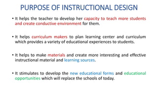PURPOSE OF INSTRUCTIONAL DESIGN
• It helps the teacher to develop her capacity to teach more students
and create conductive environment for them.
• It helps curriculum makers to plan learning center and curriculum
which provides a variety of educational experiences to students.
• It helps to make materials and create more interesting and effective
instructional material and learning sources.
• It stimulates to develop the new educational forms and educational
opportunities which will replace the schools of today.
 