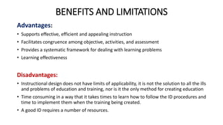 BENEFITS AND LIMITATIONS
Advantages:
• Supports effective, efficient and appealing instruction
• Facilitates congruence among objective, activities, and assessment
• Provides a systematic framework for dealing with learning problems
• Learning effectiveness
Disadvantages:
• Instructional design does not have limits of applicability, it is not the solution to all the ills
and problems of education and training, nor is it the only method for creating education
• Time consuming in a way that it takes times to learn how to follow the ID procedures and
time to implement them when the training being created.
• A good ID requires a number of resources.
 