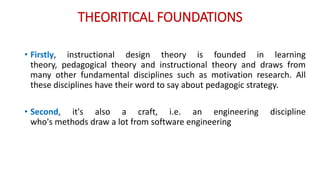THEORITICAL FOUNDATIONS
• Firstly, instructional design theory is founded in learning
theory, pedagogical theory and instructional theory and draws from
many other fundamental disciplines such as motivation research. All
these disciplines have their word to say about pedagogic strategy.
• Second, it's also a craft, i.e. an engineering discipline
who's methods draw a lot from software engineering
 