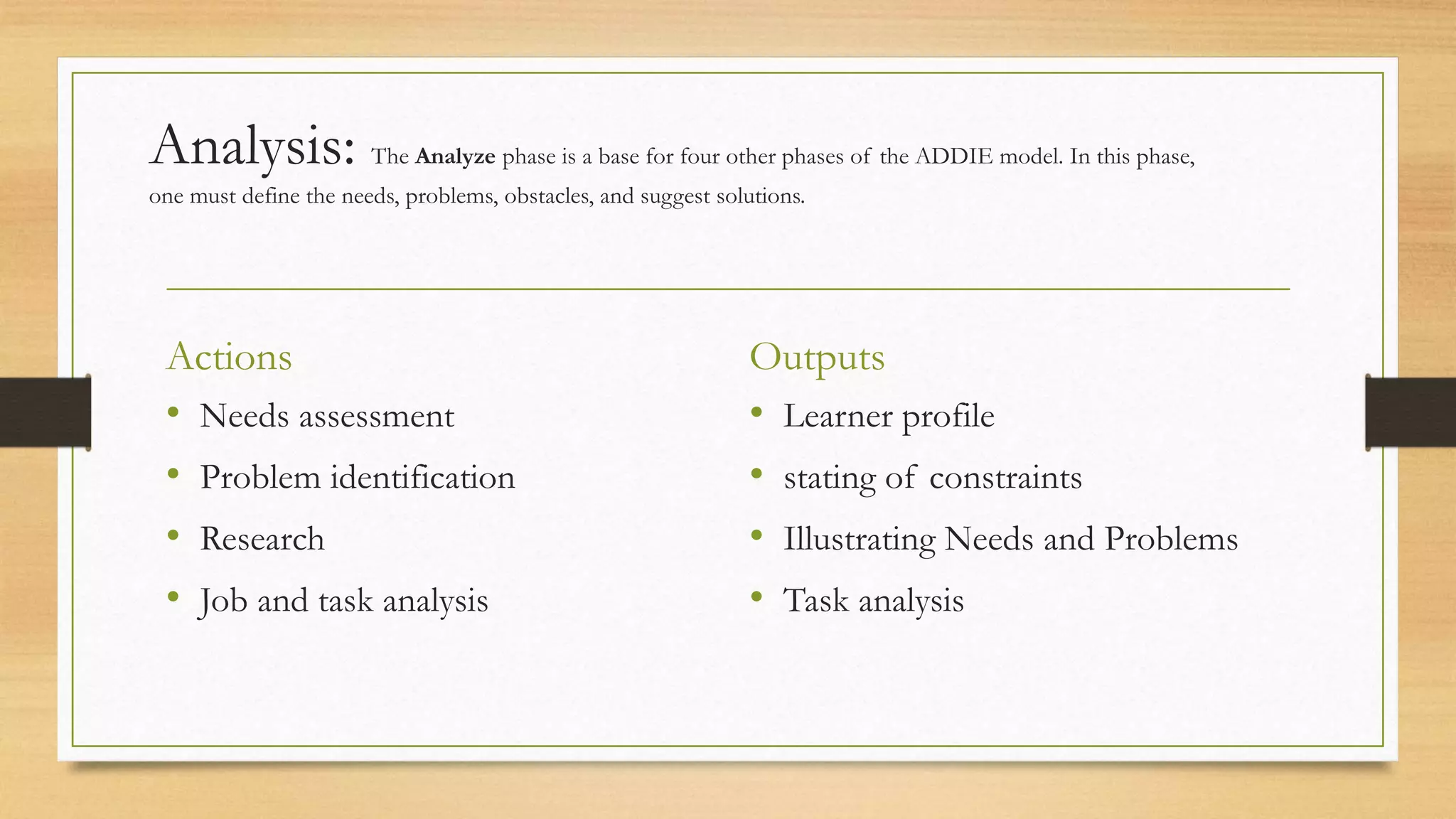 Analysis: The Analyze phase is a base for four other phases of the ADDIE model. In this phase,
one must define the needs, problems, obstacles, and suggest solutions.
Actions
• Needs assessment
• Problem identification
• Research
• Job and task analysis
Outputs
• Learner profile
• stating of constraints
• Illustrating Needs and Problems
• Task analysis
 