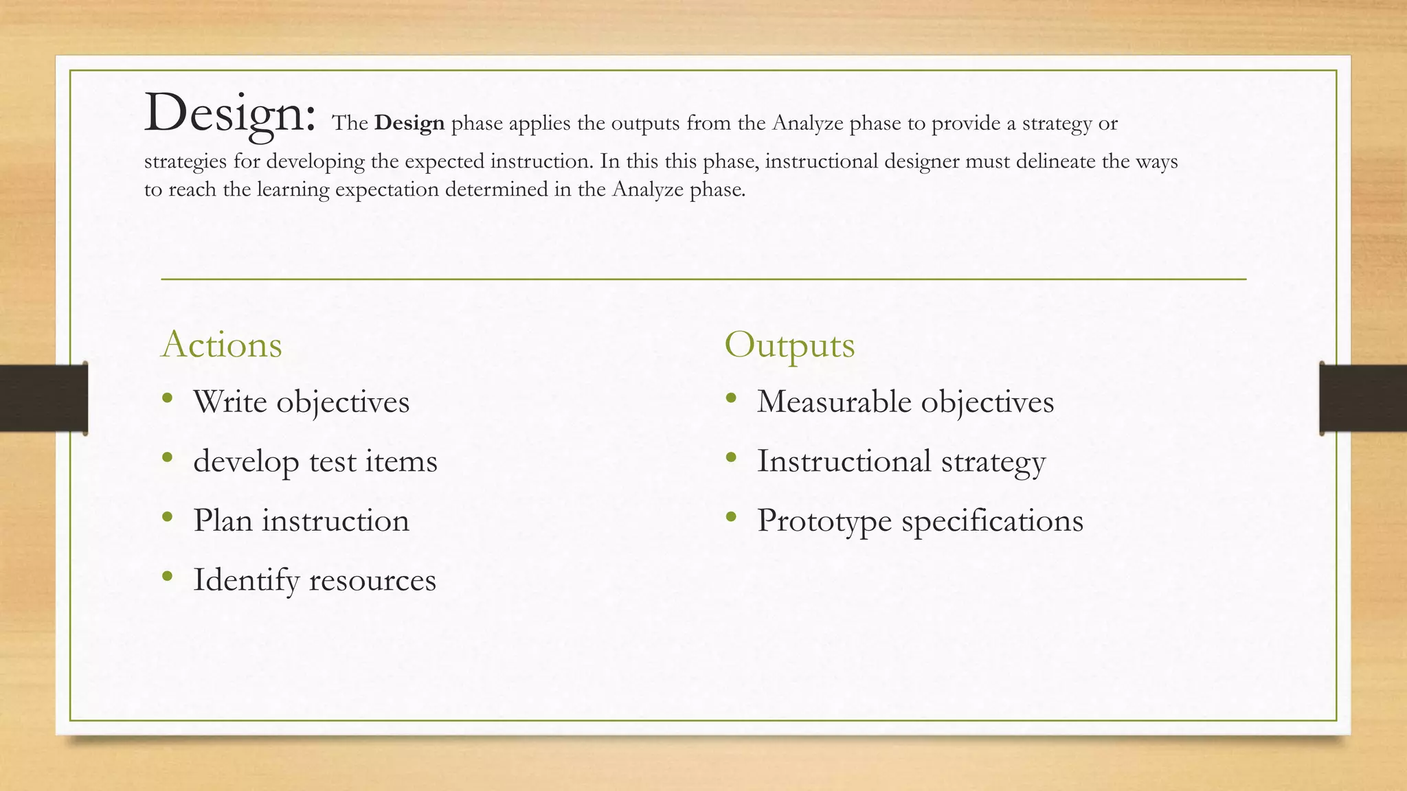 Design: The Design phase applies the outputs from the Analyze phase to provide a strategy or
strategies for developing the expected instruction. In this this phase, instructional designer must delineate the ways
to reach the learning expectation determined in the Analyze phase.
Actions
• Write objectives
• develop test items
• Plan instruction
• Identify resources
Outputs
• Measurable objectives
• Instructional strategy
• Prototype specifications
 