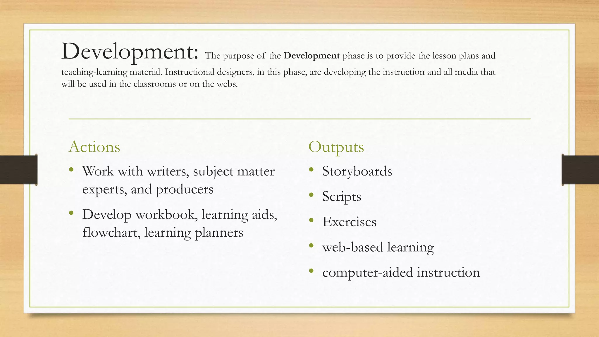 Development: The purpose of the Development phase is to provide the lesson plans and
teaching-learning material. Instructional designers, in this phase, are developing the instruction and all media that
will be used in the classrooms or on the webs.
Actions
• Work with writers, subject matter
experts, and producers
• Develop workbook, learning aids,
flowchart, learning planners
Outputs
• Storyboards
• Scripts
• Exercises
• web-based learning
• computer-aided instruction
 
