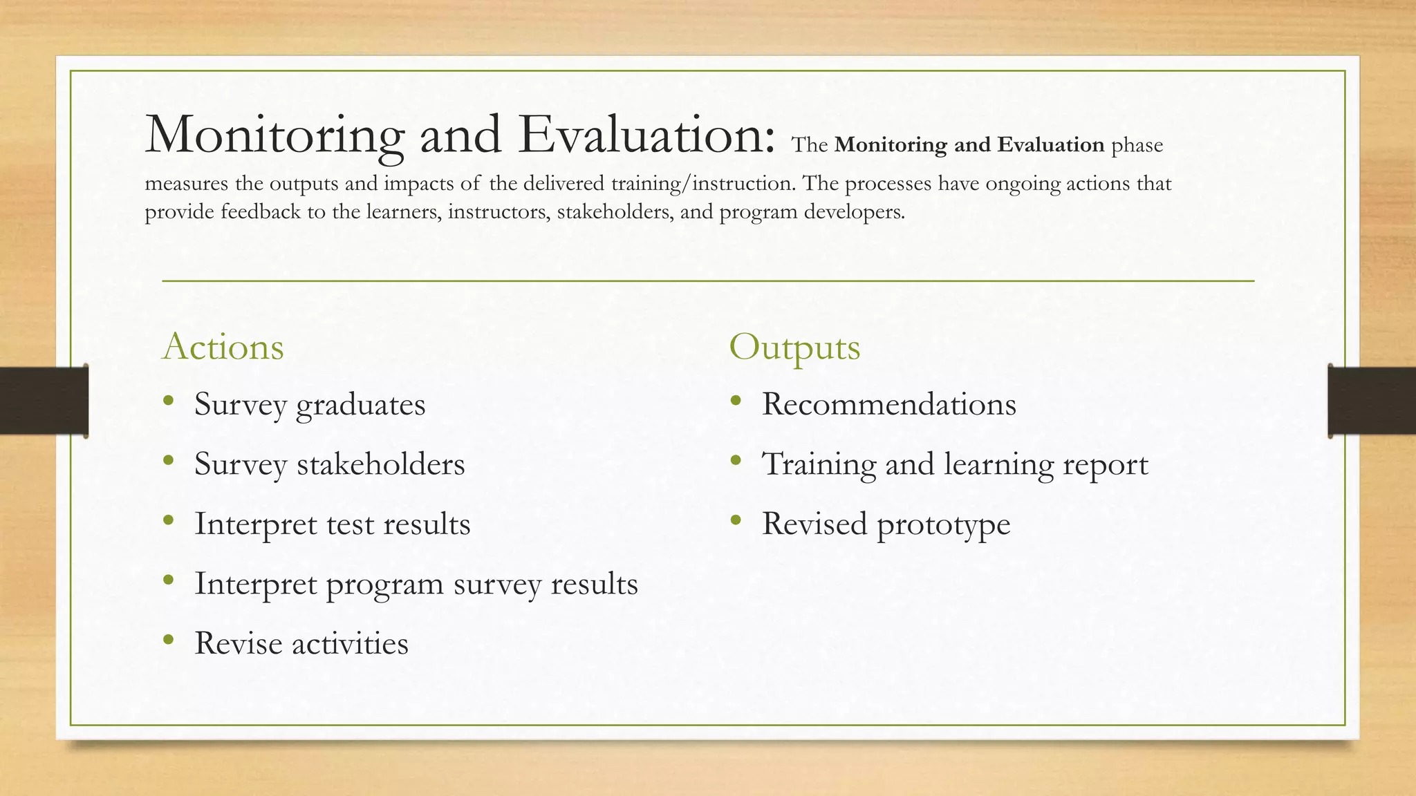 Monitoring and Evaluation: The Monitoring and Evaluation phase
measures the outputs and impacts of the delivered training/instruction. The processes have ongoing actions that
provide feedback to the learners, instructors, stakeholders, and program developers.
Actions
• Survey graduates
• Survey stakeholders
• Interpret test results
• Interpret program survey results
• Revise activities
Outputs
• Recommendations
• Training and learning report
• Revised prototype
 
