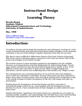 Instructional Design
&
Learning Theory
Brenda Mergel
Graduate Student
Educational Communications and Technology
University of Saskatchewan
May, 1998
Select a different paper
Download a copy of the entire paper
Introduction:
To students of instructional design the introduction and subsequent "sorting out" of the
various learning theories and associated instructional design strategies can be somewhat
confusing. It was out of this feeling of cognitive dissonance that this site was born.
Why does it seem so difficult to differentiate between three basic theories of learning?
Why do the names of theorists appear connected to more than one theory? Why do the
terms and strategies of each theory overlap?
The need for answers to these questions sparked my investigation into the available
literature on learning theories and their implications for instructional design. I found
many articles and internet sites that dealt with learning theory and ID, in fact, it was
difficult to know when and where to draw the line. When I stopped finding new
information, and the articles were reaffirming what I had already read, I began to write.
The writing process was a learning experience for me and now that I have finished, I
want to start over and make it even better, because I know more now than I did when I
began. Every time I reread an article, there were ideas and lists that I would wish to add
to my writing. Perhaps in further development of this site I will change and refine my
presentation.
Reading about the development of learning theories and their connection to
instructional design evoked, for me, many parallels with the development of other
theories in sciences. I have included some of those thoughts as asides within the main
body of text.
Besides behaviorism, cognitivism and constructivism one could discuss such topics as
connoisseurship, semiotics, and contextualism, but I decided that a clear understanding
of the basic learning theories would be best. The main sections of this site are as
 