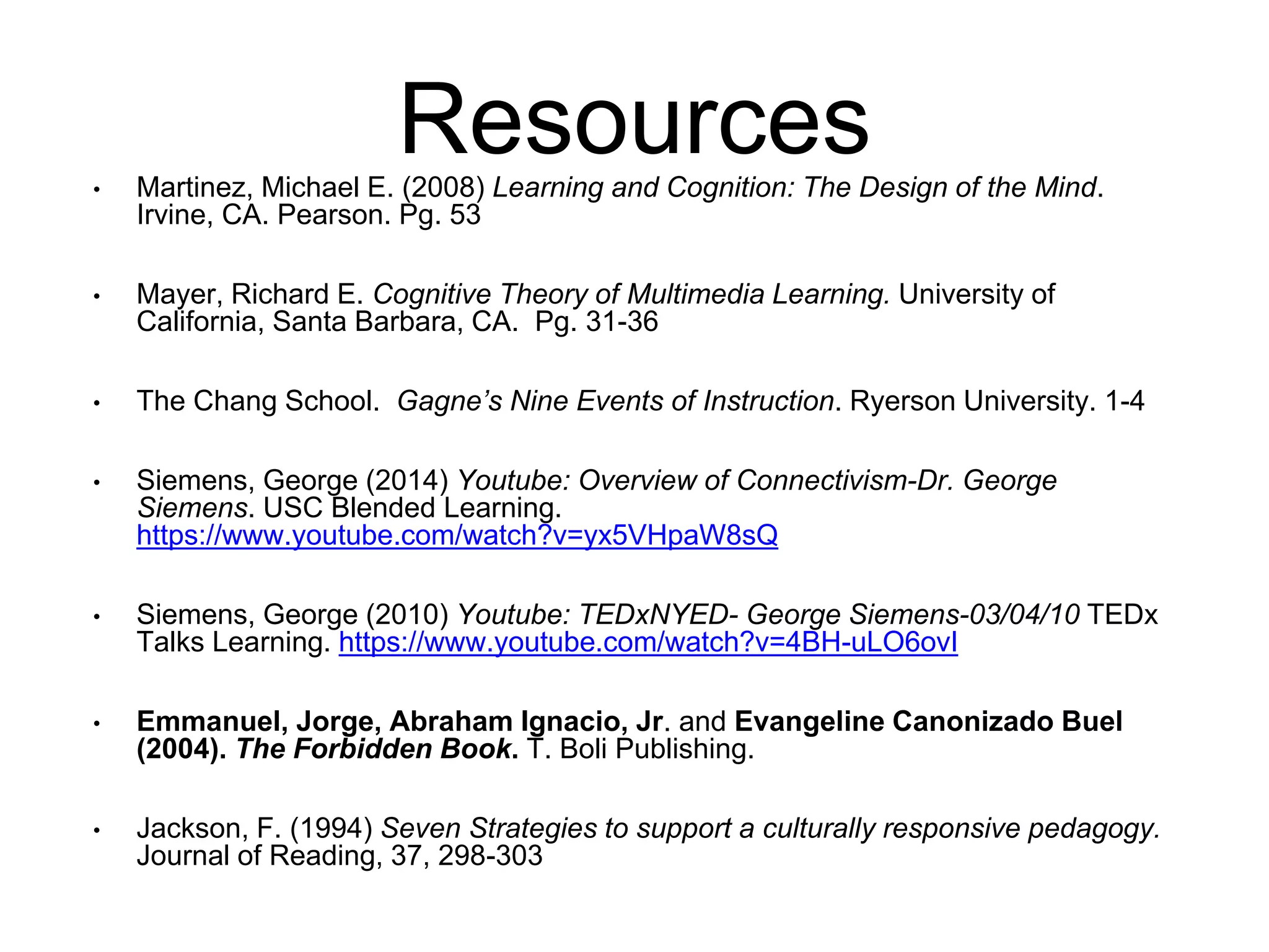 Resources 
• Martinez, Michael E. (2008) Learning and Cognition: The Design of the Mind. 
Irvine, CA. Pearson. Pg. 53 
• Mayer, Richard E. Cognitive Theory of Multimedia Learning. University of 
California, Santa Barbara, CA. Pg. 31-36 
• The Chang School. Gagne’s Nine Events of Instruction. Ryerson University. 1-4 
• Siemens, George (2014) Youtube: Overview of Connectivism-Dr. George 
Siemens. USC Blended Learning. 
https://www.youtube.com/watch?v=yx5VHpaW8sQ 
• Siemens, George (2010) Youtube: TEDxNYED- George Siemens-03/04/10 TEDx 
Talks Learning. https://www.youtube.com/watch?v=4BH-uLO6ovI 
• Emmanuel, Jorge, Abraham Ignacio, Jr. and Evangeline Canonizado Buel 
(2004). The Forbidden Book. T. Boli Publishing. 
• Jackson, F. (1994) Seven Strategies to support a culturally responsive pedagogy. 
Journal of Reading, 37, 298-303 
