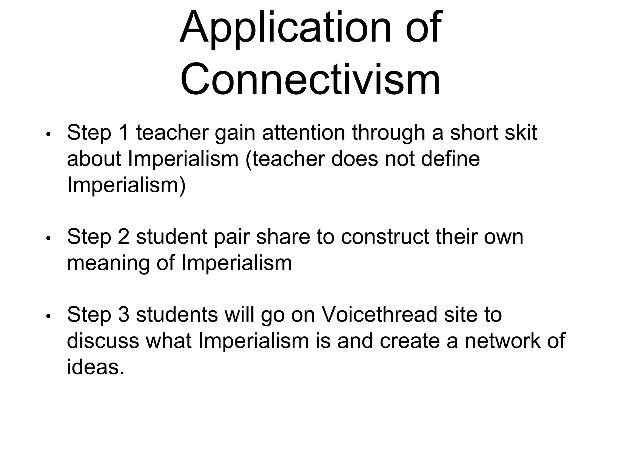 Application of 
Connectivism 
• Step 1 teacher gain attention through a short skit 
about Imperialism (teacher does not define 
Imperialism) 
• Step 2 student pair share to construct their own 
meaning of Imperialism 
• Step 3 students will go on Voicethread site to 
discuss what Imperialism is and create a network of 
ideas. 
 