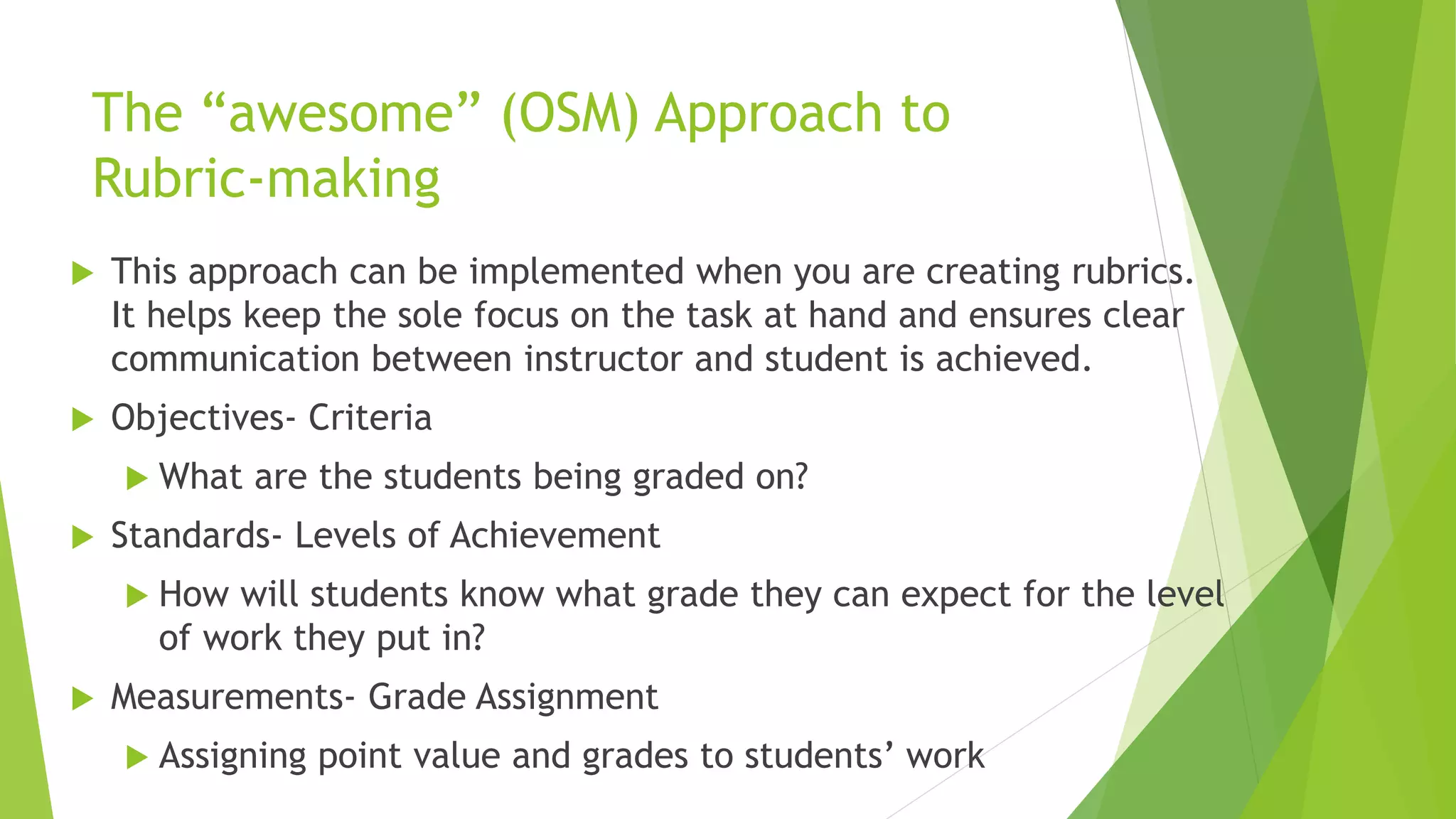 The “awesome” (OSM) Approach to
Rubric-making
 This approach can be implemented when you are creating rubrics.
It helps keep the sole focus on the task at hand and ensures clear
communication between instructor and student is achieved.
 Objectives- Criteria
 What are the students being graded on?
 Standards- Levels of Achievement
 How will students know what grade they can expect for the level
of work they put in?
 Measurements- Grade Assignment
 Assigning point value and grades to students’ work
 