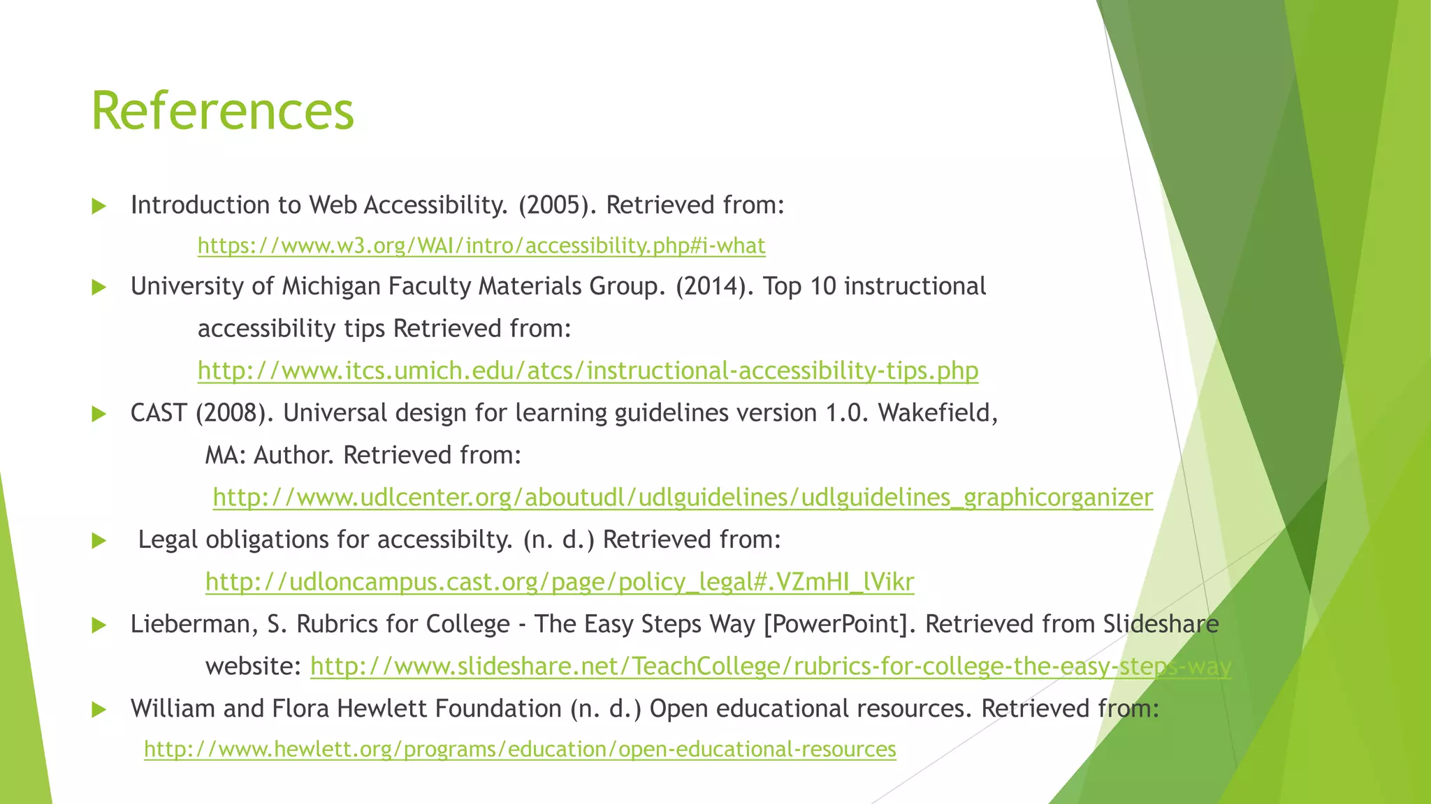 References
 Introduction to Web Accessibility. (2005). Retrieved from:
https://www.w3.org/WAI/intro/accessibility.php#i-what
 University of Michigan Faculty Materials Group. (2014). Top 10 instructional
accessibility tips Retrieved from:
http://www.itcs.umich.edu/atcs/instructional-accessibility-tips.php
 CAST (2008). Universal design for learning guidelines version 1.0. Wakefield,
MA: Author. Retrieved from:
http://www.udlcenter.org/aboutudl/udlguidelines/udlguidelines_graphicorganizer
 Legal obligations for accessibilty. (n. d.) Retrieved from:
http://udloncampus.cast.org/page/policy_legal#.VZmHI_lVikr
 Lieberman, S. Rubrics for College - The Easy Steps Way [PowerPoint]. Retrieved from Slideshare
website: http://www.slideshare.net/TeachCollege/rubrics-for-college-the-easy-steps-way
 William and Flora Hewlett Foundation (n. d.) Open educational resources. Retrieved from:
http://www.hewlett.org/programs/education/open-educational-resources
 