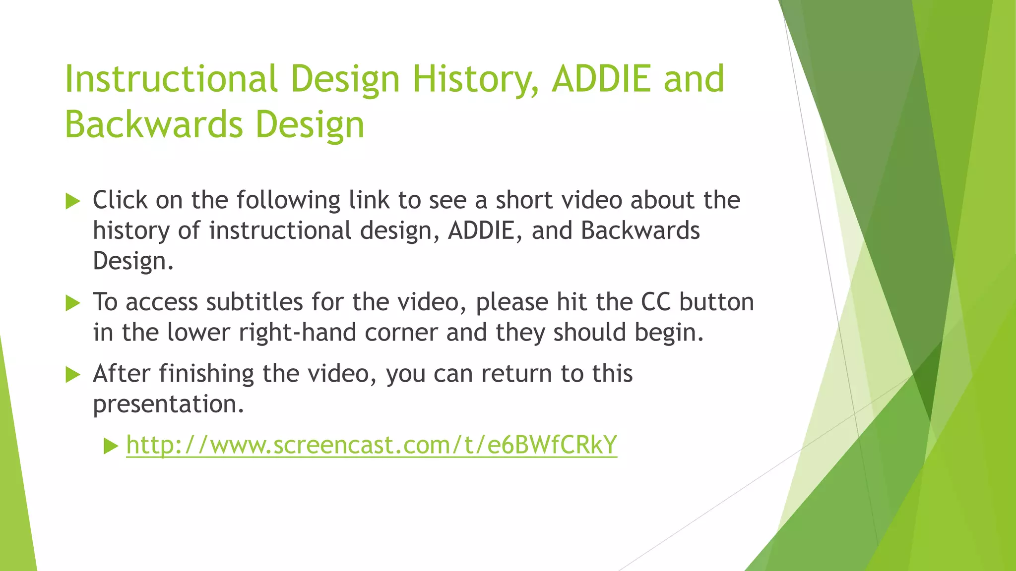 Instructional Design History, ADDIE and
Backwards Design
 Click on the following link to see a short video about the
history of instructional design, ADDIE, and Backwards
Design.
 To access subtitles for the video, please hit the CC button
in the lower right-hand corner and they should begin.
 After finishing the video, you can return to this
presentation.
 http://www.screencast.com/t/e6BWfCRkY
 