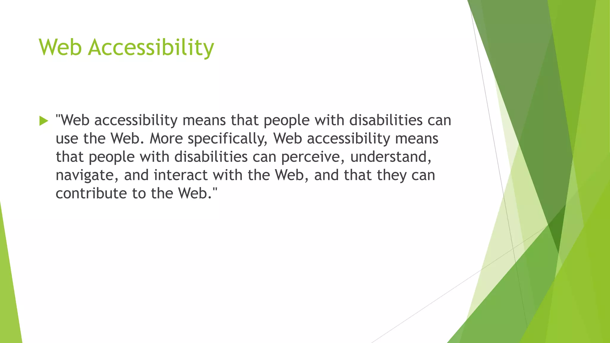 Web Accessibility
 "Web accessibility means that people with disabilities can
use the Web. More specifically, Web accessibility means
that people with disabilities can perceive, understand,
navigate, and interact with the Web, and that they can
contribute to the Web."
 