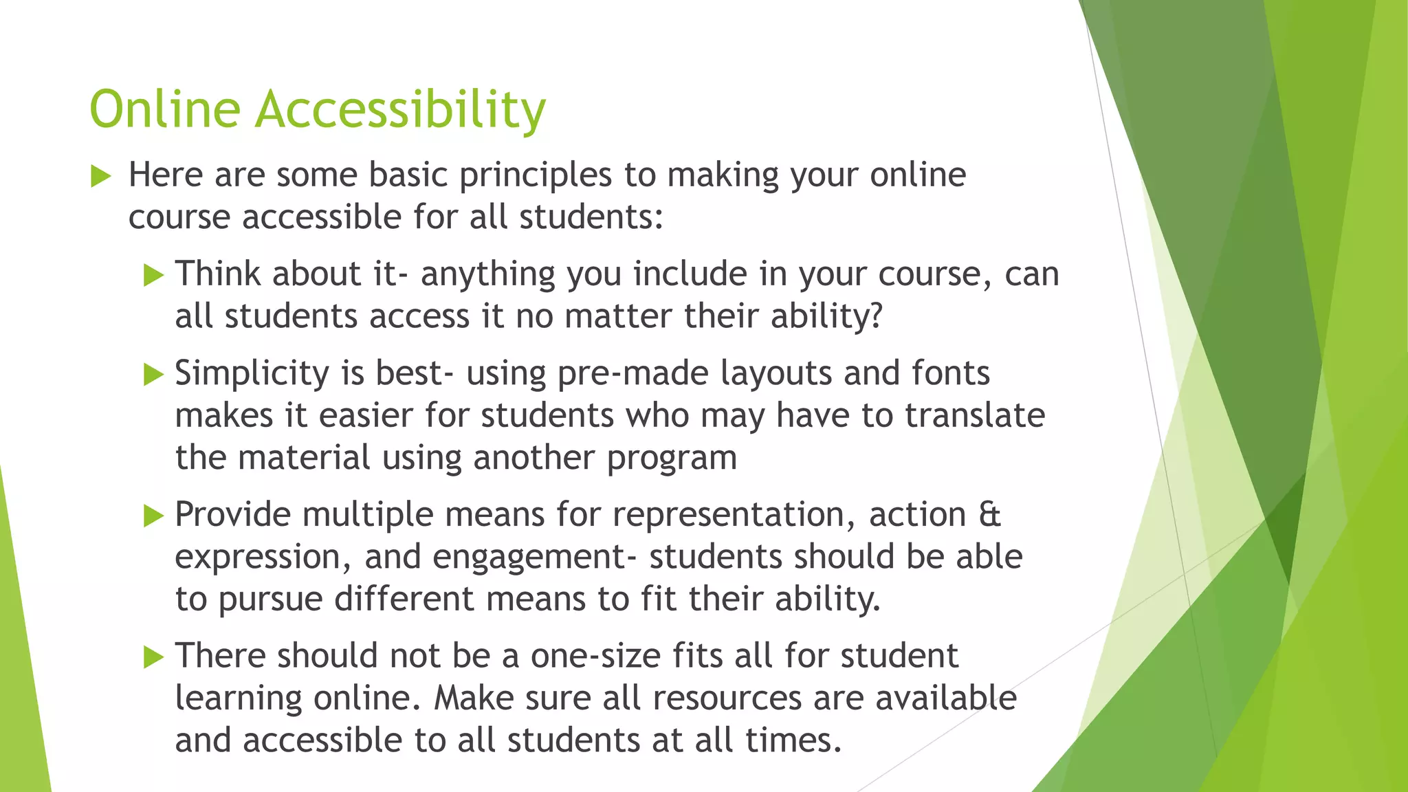 Online Accessibility
 Here are some basic principles to making your online
course accessible for all students:
 Think about it- anything you include in your course, can
all students access it no matter their ability?
 Simplicity is best- using pre-made layouts and fonts
makes it easier for students who may have to translate
the material using another program
 Provide multiple means for representation, action &
expression, and engagement- students should be able
to pursue different means to fit their ability.
 There should not be a one-size fits all for student
learning online. Make sure all resources are available
and accessible to all students at all times.
 