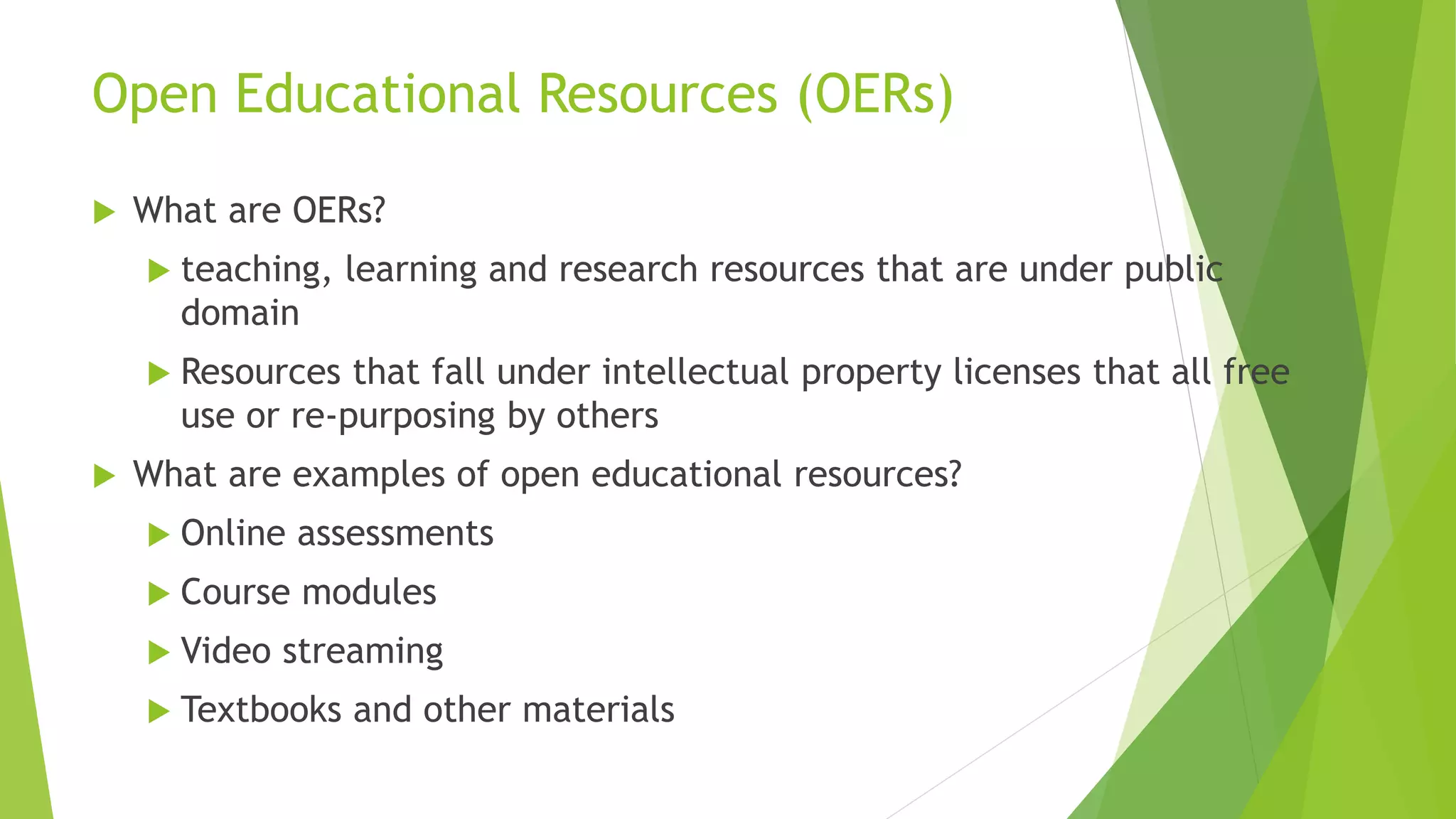 Open Educational Resources (OERs)
 What are OERs?
 teaching, learning and research resources that are under public
domain
 Resources that fall under intellectual property licenses that all free
use or re-purposing by others
 What are examples of open educational resources?
 Online assessments
 Course modules
 Video streaming
 Textbooks and other materials
 