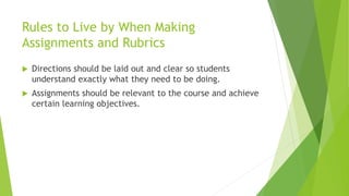 Rules to Live by When Making
Assignments and Rubrics
 Directions should be laid out and clear so students
understand exactly what they need to be doing.
 Assignments should be relevant to the course and achieve
certain learning objectives.
 