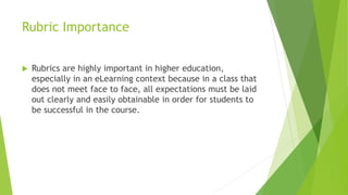 Rubric Importance
 Rubrics are highly important in higher education,
especially in an eLearning context because in a class that
does not meet face to face, all expectations must be laid
out clearly and easily obtainable in order for students to
be successful in the course.
 